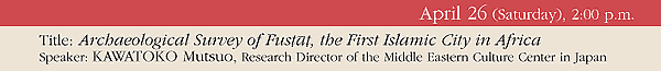 April 26 (Saturday), 2:00 p.m. 
Title: Archaeological Survey of Fustat, the First Islamic City in Africa 
Speaker: KAWATOKO Mutsuo, Research Director of the Middle Eastern Culture Center in Japan