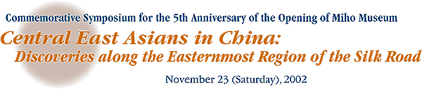 Commemorative Symposium for the 5th Anniversary of the Opening of Miho Museum 
Central East Asians in China: 
Discoveries along the Easternmost Region of the Silk Road 
November 23 (Saturday), 2002