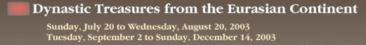 Dynastic Treasures from the Eurasian Continent 
 Sunday, July 20 to Wednesday, August 20, 2003
 Tuesday, September 2 to Sunday, December 14, 2003