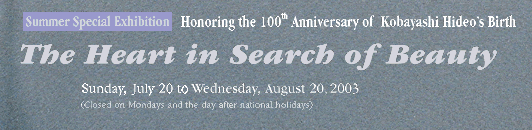 Summer Special Exhibition
 Honoring the 100th Anniversary of Kobayashi Hideo’s Birth
 The Heart in Search of Beauty
 Sunday, July 20 to Wednesday, August 20, 2003
 (Closed on Mondays and the day after national holidays)