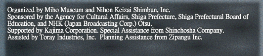 Organized by Miho Museum and Nihon Keizai Shimbun, Inc.
Sponsored by the Agency for Cultural Affairs, Shiga Prefecture, Shiga Prefectural Board of Education, and NHK (Japan Broadcasting Corp.) Otsu.
Supported by Kajima Corporation. Special Assistance from Shinchosha Company. 
Assisted by Toray Industries, Inc.  Planning Assistance from Zipangu Inc.