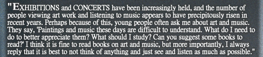 “EXHIBITIONS and CONCERTS have been increasingly held, and the number of people viewing art work and listening to music appears to have precipitously risen in recent years. Perhaps because of this, young people often ask me about art and music. They say, ‘Paintings and music these days are difficult to understand. What do I need to do to better appreciate them? What should I study? Can you suggest some books to read?’ I think it is fine to read books on art and music, but more importantly, I always reply that it is best to not think of anything and just see and listen as much as possible.”