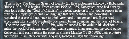 This is how The Heart in Search of Beauty (J., Bi o motomeru kokoro) by Kobayashi Hideo (1902-1983) begins. From around 1955 to 1965, Kobayashi, who had already been long called the “God of Criticism” in Japan, wrote on art for young people in an extremely simple, yet persuasive language that was beautiful and powerful. He explained that one did not have to think very hard to understand art. If one read acceptingly like a child, eventually one would begin to understand the heart of beauty.
The critic Aoyama Jirô (1901-1979), who influenced Kobayashi in his decision to entire the world of art, was none other than a genius. In an argument, he could outdo Kobayashi and easily refute the essayist Shirasu Masako (1910-1998), their protégée and friend. In an interview with Aoyama, Kobayashi says the following: