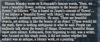 Shirasu Masako wrote on Kobayashi’s famous words, “Here, we have a beautiful flower, nothing compares to the beauty of this flower,” as follows: “This is based on Zeami’s concept of ‘flower’.... If we replace a ‘beautiful flower’ with ‘object,’ we can understand Kobayashi’s aesthetic sensibility. He says, ‘There are beautiful objects, yet nothing is like the beauty of an object.’ [These words] hit the mark, there is nothing ambiguous in what he said. People can endlessly talk about the beauty of things. However, beautiful things insist upon silence. Kobayashi, from beginning to end, was a writer, who focused on this single point, it did not matter whether his subject was an antique, a literary work, or a painting.”