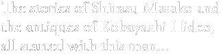 The stories of Shirasu Masako and
the antiques of Kobayashi Hideo,
all started with this man...