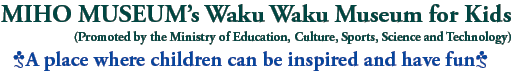 MIHO MUSEUM’s Waku Waku Museum for Kids
(Promoted by the Ministry of Education, Culture, Sports, Science and Technology)
A place where children can be inspired and have fun