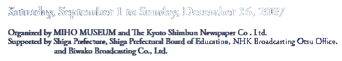 Saturday, September 1 to Sunday, December 16, 2007
Organized by MIHO MUSEUM and The Kyoto Shimbun Newspaper Co., Ltd.
Supported by Shiga Prefecture, Shiga Prefectural Board of Education, NHK Broadcasting Otsu Office,
         and Biwako Broadcasting Co., Ltd.