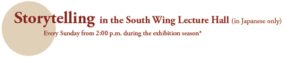 Storytelling in the South Wing Lecture Hall (in Japanese only)
Every Sunday from 2:00 p.m. during the exhibition season*