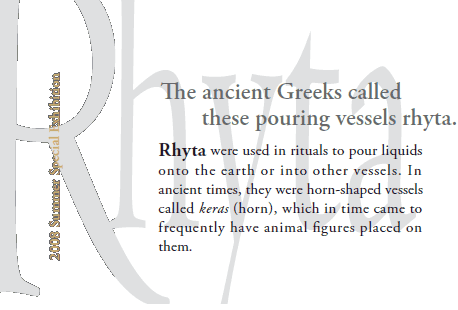 2008 Summer Special Exhibition
The ancient Greeks called
    these pouring vessels rhyta.

Rhyta were used in rituals to pour liquids
onto the earth or into other vessels. In
ancient times, they were horn-shaped vessels
called keras (horn), which in time came to
frequently have animal figures placed on
them.