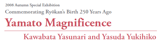 2008 Autumn Special Exhibition
Commemorating Ryōkan’s Birth 250 Years Ago
Yamato Magnificence
Kawabata Yasunari and Yasuda Yukihiko