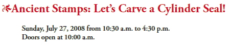 *Ancient Stamps: Let’s Carve a Cylinder Seal!
Sunday, July 27, 2008 from 10:30 a.m. to 4:30 p.m.
Doors open at 10:00 a.m.