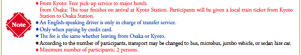 [Note]
*From Kyoto: Free pick-up service to major hotels.
From Osaka: The tour finishes on arrival at Kyoto Station. Participants will be given a local train ticket from
Kyoto Station to Osaka Station.
*An English-speaking driver is only in charge of transfer service.
*Only when paying by credit card.
*The fee is the same whether leaving from Osaka or Kyoto.
*According to the number of participants, transport may be changed to bus, microbus, jumbo vehicle, or sedan hire car.
*Minimum number of participants: 2 persons.