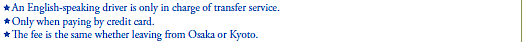 *An English-speaking driver is only in charge of transfer service.
*Only when paying by credit card.
*The fee is the same whether leaving from Osaka or Kyoto.