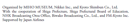 Organized by MIHO MUSEUM, Nikkei Inc., and Kyoto Shimbun Co., Ltd.
With the cooperation of Shiga Prefecture, Shiga Prefectural Board of Education,
NHK Broadcasting Otsu Office, Biwako Broadcasting Co., Ltd., and FM-Kyoto Inc.
Supported by Japan Airlines