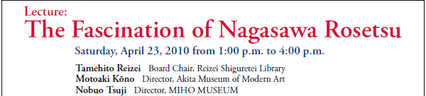 Lecture:
The Fascination of Nagasawa Rosetsu

Saturday, April 23, 2010 from 1:00 p.m. to 4:00 p.m.
Tamehito Reizei   Board Chair, Reizei Shiguretei Library
Motoaki Kōno   Director, Akita Museum of Modern Art
Nobuo Tsuji   Director, MIHO MUSEUM