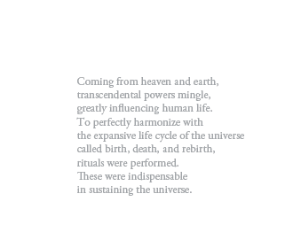 Coming from heaven and earth,
transcendental powers mingle,
greatly influencing human life.
To perfectly harmonize with
the expansive life cycle of the universe
called birth, death, and rebirth,
rituals were performed.
These were indispensable
in sustaining the universe.