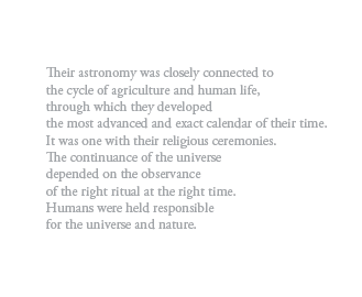 Their astronomy was closely connected to
the cycle of agriculture and human life,
through which they developed
the most advanced and exact calendar of their time.
It was one with their religious ceremonies.
The continuance of the universe
depended on the observance
of the right ritual at the right time.
Humans were held responsible
for the universe and nature.