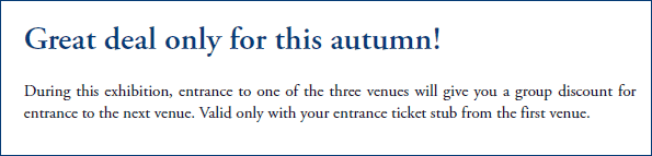 Great deal only for this autumn!
		
During this exhibition, entrance to one of the three venues will give you a group discount for entrance to the next venue. Valid only with your entrance ticket stub from the first venue.