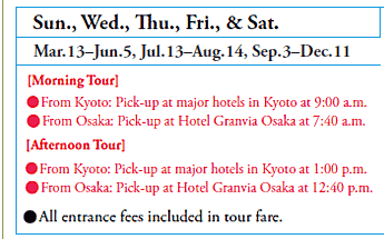 Sun., Wed., Thu., Fri., & Sat.
Mar.13–Jun.5, Jul.13–Aug.14, Sep.3–Dec.11
[Morning Tour]
•From Kyoto: Pick-up at major hotels in Kyoto at 9:00 a.m.
•From Osaka: Pick-up at Hotel Granvia Osaka at 7:40 a.m.
[Afternoon Tour]
•From Kyoto: Pick-up at major hotels in Kyoto at 1:00 p.m.
•From Osaka: Pick-up at Hotel Granvia Osaka at 12:40 p.m.

•All entrance fees included in tour fare.