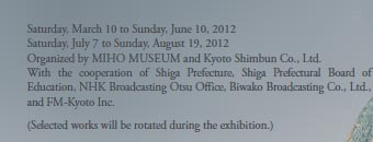 Saturday, March 10 to Sunday, June 10, 2012
Saturday, July 7 to Sunday, August 19, 2012
Organized by MIHO MUSEUM and Kyoto Shimbun Co., Ltd.
With the cooperation of Shiga Prefecture, Shiga Prefectural Board of Education, NHK Broadcasting Otsu Office, Biwako Broadcasting Co., Ltd., and FM-Kyoto Inc.

(Selected works will be rotated during the exhibition.)