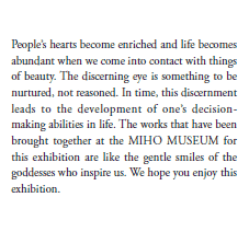 People’s hearts become enriched and life becomes abundant when we come into contact with things of beauty. The discerning eye is something to be nurtured, not reasoned. In time, this discernment leads to the development of one’s decision-making abilities in life. The works that have been brought together at the MIHO MUSEUM for this exhibition are like the gentle smiles of the goddesses who inspire us. We hope you enjoy this exhibition.