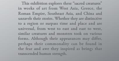   This exhibition explores these “sacred creatures” in works of art from West Asia, Greece, the Roman Empire, Southeast Asia, and China and unravels their stories. Whether they are distinctive to a region or surpass time and place and are universal, from west to east and east to west, similar creatures and monsters took on various forms. Although their appearances may differ, perhaps their commonality can be found in the fear and awe they inspired as beings that transcended human strength.