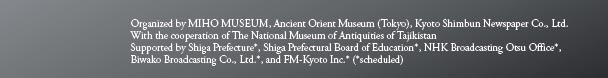 Organized by MIHO MUSEUM, Ancient Orient Museum (Tokyo), Kyoto Shimbun Newspaper Co., Ltd.
With the cooperation of The National Museum of Antiquities of Tajikistan 
Supported by Shiga Prefecture*, Shiga Prefectural Board of Education*, NHK Broadcasting Otsu Office*, 
Biwako Broadcasting Co., Ltd.*, and FM-Kyoto Inc.* (*scheduled)