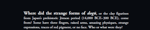 Where did the strange forms of dogū, or the clay figurines from Japan’s prehistoric Jōmon period (14,000 BCE–300 BCE), come from? Some have three fingers, raised arms, amazing physiques, strange expressions, traces of red pigment, or no face. Who or what were they? 