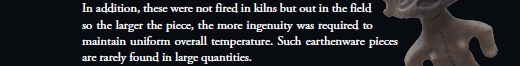 In addition, these were not fired in kilns but out in the field so the larger the piece, the more ingenuity was required to maintain uniform overall temperature. Such earthenware pieces are rarely found in large quantities.