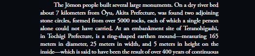   The Jōmon people built several large monuments. On a dry river bed about 7 kilometers from Ōyu, Akita Prefecture, was found two adjoining stone circles, formed from over 5000 rocks, each of which a single person alone could not have carried. At an embankment site of Teranohigashi, in Tochigi Prefecture, is a ring-shaped earthen mound—measuring 165 meters in diameter, 25 meters in width, and 5 meters in height on the inside—which is said to have been the result of over 400 years of continuous construction. 