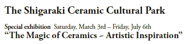 The Shigaraki Ceramic Cultural Park

Special exhibition  Saturday, March 3rd – Friday, July 6th
“The Magic of Ceramics ~ Artistic Inspiration”