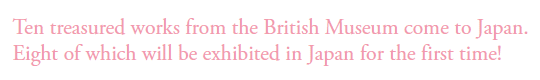 Ten treasured works from the British Museum come to Japan.
Eight of which will be exhibited in Japan for the first time!