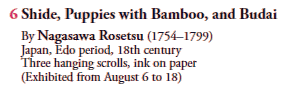 6 Shide, Puppies with Bamboo, and Budai
By Nagasawa Rosetsu (1754–1799)
Japan, Edo period, 18th century
Three hanging scrolls, ink on paper
(Exhibited from August 6 to 18)
