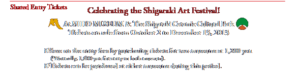 Shared Entry Tickets
Celebrating the Shigaraki Art Festival!

At MIHO MUSEUM & The Shigaraki Ceramic Cultural Park
Tickets on sale from October 2 to December 15, 2013

Save on the entry fees by purchasing tickets for two museums at 1,200 yen
    (*Normally, 1,600 yen for entry to both museum). 
Tickets can be purchased at either museums during this period.