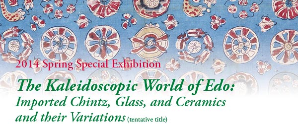 2014 Spring Special Exhibition
The Kaleidoscopic World of Edo: 
Imported Chintz, Glass, and Ceramics 
and their Variations (tentative title)