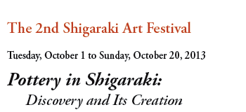 The 2nd Shigaraki Art Festival
Tuesday, October 1 to Sunday, October 20, 2013
Pottery in Shigaraki: 
     Discovery and Its Creation