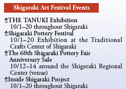 Shigaraki Art Festival Events

THE TANUKI Exhibition
  10/1-20 throughout Shigaraki
Shigaraki Pottery Festival
  10/1-20 Exhibition at the Traditional
  Crafts Center of Shigaraki 
The 60th Shigaraki Pottery Fair
  Anniversary Sale
  10/12-14 around the Shigaraki Regional
  Center (venue)
Inside Shigaraki Project
  10/1-20 throughout Shigaraki