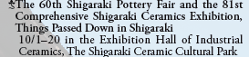 The 60th Shigaraki Pottery Fair and the 81st
  Comprehensive Shigaraki Ceramics Exhibition,
  Things Passed Down in Shigaraki
  10/1-20 in the Exhibition Hall of Industrial
  Ceramics, The Shigaraki Ceramic Cultural Park