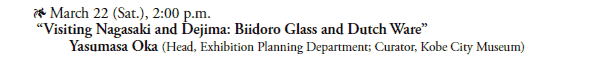 * March 22 (Sat.), 2:00 p.m.  
 “Visiting Nagasaki and Dejima: Biidoro Glass and Dutch Ware”
  Yasumasa Oka (Head, Exhibition Planning Department; Curator, Kobe City Museum)