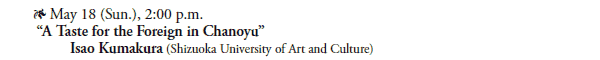 * May 18 (Sun.), 2:00 p.m.  
 “A Taste for the Foreign in Chanoyu”
  Isao Kumakura (Shizuoka University of Art and Culture)