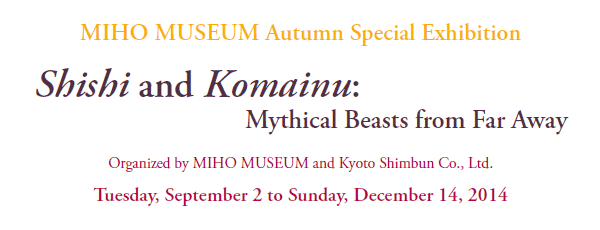  MIHO MUSEUM Autumn Special Exhibition

Shishi and Komainu:
 Mythical Beasts from Far Away

Organized by MIHO MUSEUM and Kyoto Shimbun Co., Ltd.

Tuesday, September 2 to Sunday, December 14, 2014