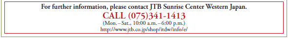 For further information, please contact JTB Sunrise Center Western Japan.
CALL (075)341-1413
(Mon. - Sat., 10:00 a.m. - 6:00 p.m.)
http://www.jtb.co.jp/shop/itdw/info/e/