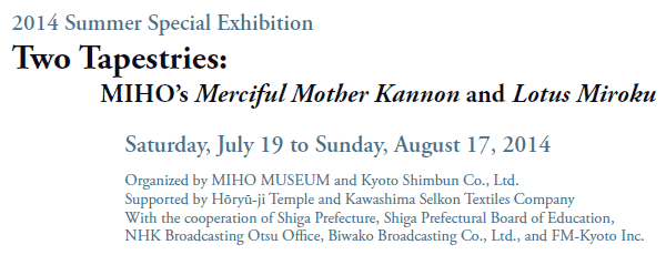 2014 Summer Special Exhibition
Two Tapestries:
MIHO’s Merciful Mother Kannon and Lotus Miroku

Saturday, July 19 to Sunday, August 17, 2014

Organized by MIHO MUSEUM and Kyoto Shimbun Co., Ltd. 
Supported by Hōryū-ji Temple and Kawashima Selkon Textiles Company
With the cooperation of Shiga Prefecture, Shiga Prefectural Board of Education,
NHK Broadcasting Otsu Office, Biwako Broadcasting Co., Ltd., and FM-Kyoto Inc.