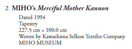 2  MIHO’s Merciful Mother Kannon
   Dated 1994
   Tapestry
   227.5 cm  100.0 cm
   Woven by Kawashima Selkon Textiles Company
   MIHO MUSEUM