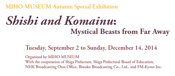 MIHO MUSEUM Autumn Special Exhibition
Shishi and Komainu:
    Mystical Beasts from Far Away

Tuesday, September 2 to Sunday, December 14, 2014

Organized by MIHO MUSEUM
With the cooperation of Shiga Prefecture, Shiga Prefectural Board of Education,
NHK Broadcasting Otsu Office, Biwako Broadcasting Co., Ltd., and FM-Kyoto Inc.