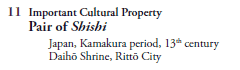 11 Important Cultural Property
   Pair of Shishi
     Japan, Kamakura period, 13th century
     Daihō Shrine, Rittō City