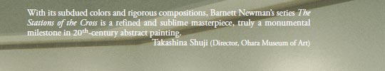 With its subdued colors and rigorous compositions, Barnett Newman’s series The Stations of the Cross is a refined and sublime masterpiece, truly a monumental milestone in 20th-century abstract painting.
Takashina Shuji (Director, Ohara Museum of Art)