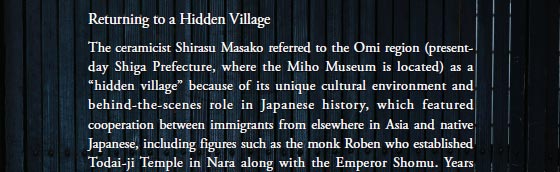 Returning to a Hidden Village
The ceramicist Shirasu Masako referred to the Omi region (present-day Shiga Prefecture, where the Miho Museum is located) as a “hidden village” because of its unique cultural environment and behind-the-scenes role in Japanese history, which featured cooperation between immigrants from elsewhere in Asia and native Japanese, including figures such as the monk Roben who established Todai-ji Temple in Nara along with the Emperor Shomu.