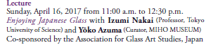 Lecture
Sunday, April 16, 2017 from 11:00 a.m. to 12:30 p.m.
Enjoying Japanese Glass with Izumi Nakai (Professor, Tokyo University of Science) and Yōko Azuma (Curator, MIHO MUSEUM)
Co-sponsored by the Association for Glass Art Studies, Japan