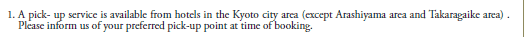 1. A pick-up service is available from hotels in the Kyoto city area (except Arashiyama area and Takaragaike area). 
   Please inform us of your preferred pick-up point at time of booking.